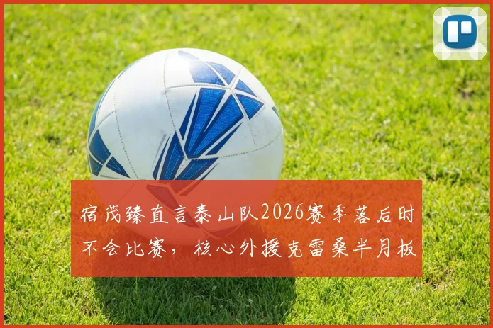 宿茂臻直言泰山队2026赛季落后时不会比赛，核心外援克雷桑半月板伤病成隐忧