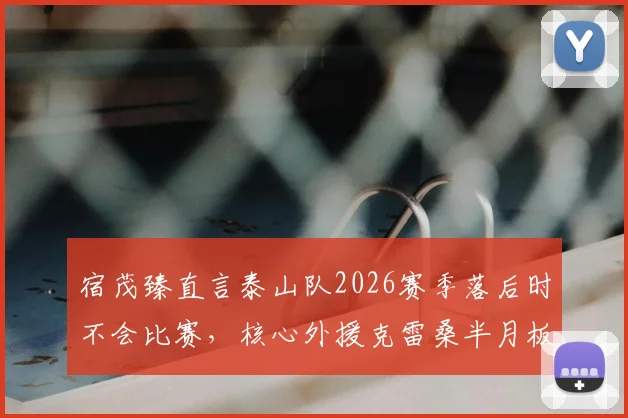 宿茂臻直言泰山队2026赛季落后时不会比赛，核心外援克雷桑半月板伤病成隐忧