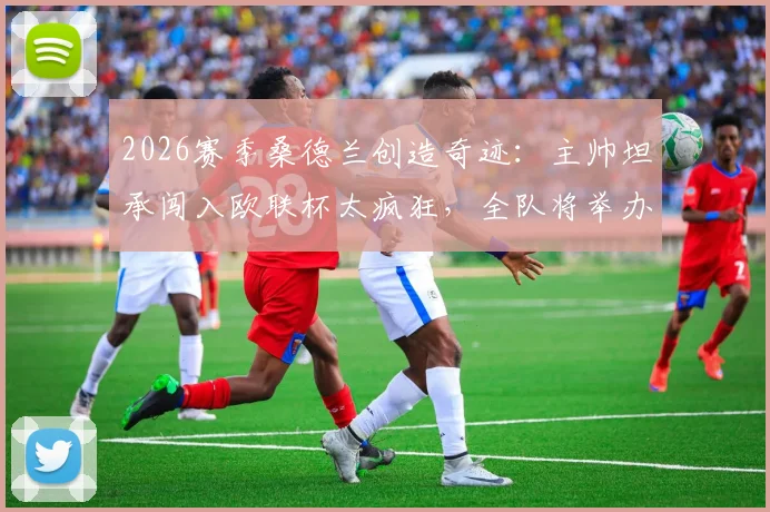 2026赛季桑德兰创造奇迹:主帅坦承闯入欧联杯太疯狂,全队将举办盛大派对庆祝晋级历程