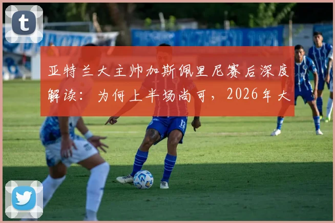 亚特兰大主帅加斯佩里尼赛后深度解读：为何上半场尚可，2026年大比分负于国米仍不可接受，附球队未来调整方向