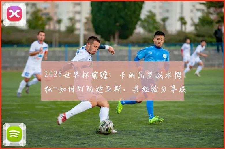 2026世界杯前瞻：卡纳瓦罗战术揭秘-如何盯防迪亚斯，其经验分享成球队致胜关键