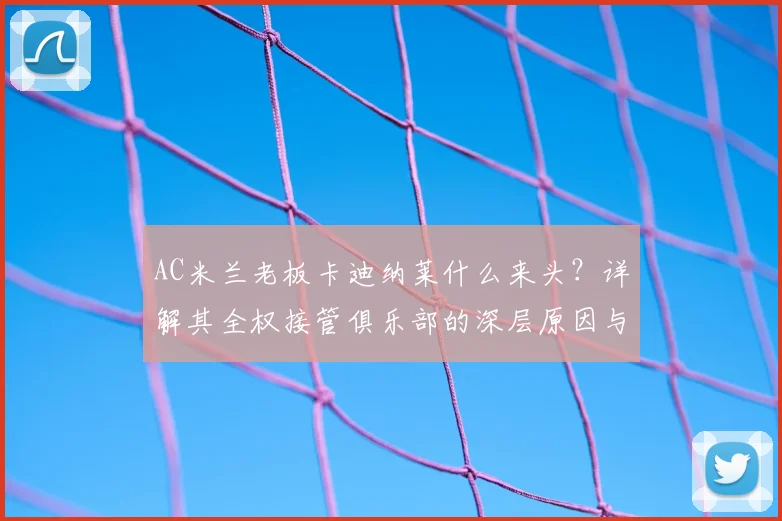 AC米兰老板卡迪纳莱什么来头？详解其全权接管俱乐部的深层原因与最新管理计划