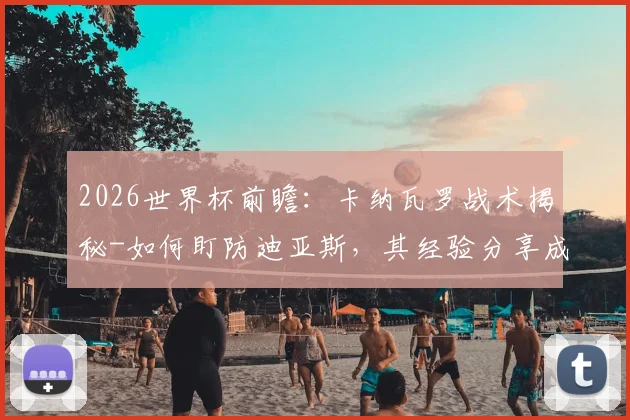 2026世界杯前瞻:卡纳瓦罗战术揭秘-如何盯防迪亚斯,其经验分享成球队致胜关键