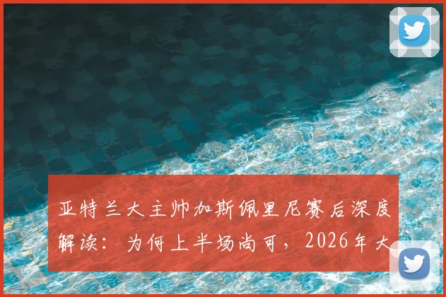 亚特兰大主帅加斯佩里尼赛后深度解读:为何上半场尚可,2026年大比分负于国米仍不可接受,附球队未来调整方向