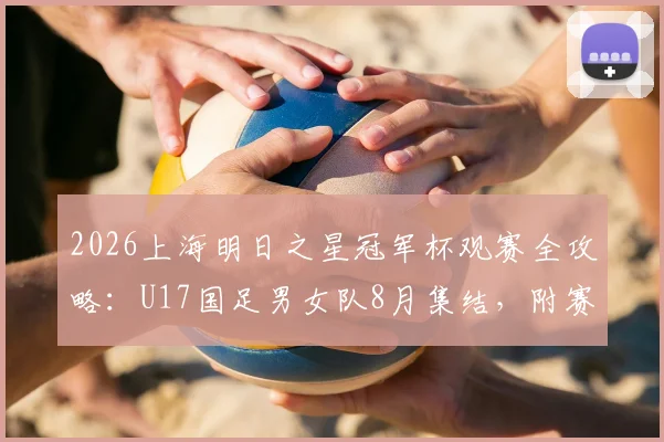 2026上海明日之星冠军杯观赛全攻略：U17国足男女队8月集结，附赛事时间、购票及青训价值深度解读