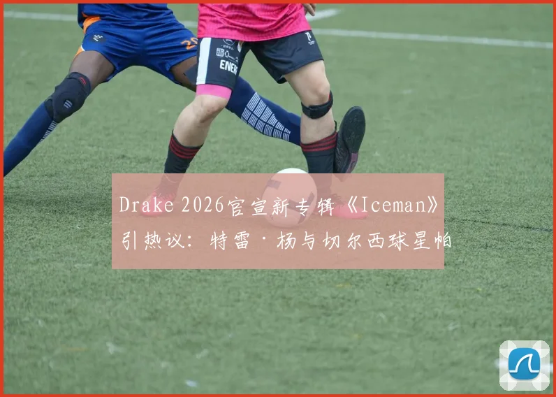 Drake 2026官宣新专辑《Iceman》引热议：特雷·杨与切尔西球星帕尔默热情留言“