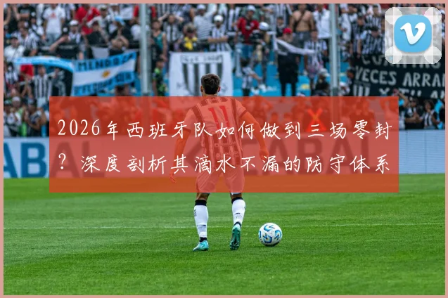 2026年西班牙队如何做到三场零封？深度剖析其滴水不漏的防守体系与战术安排