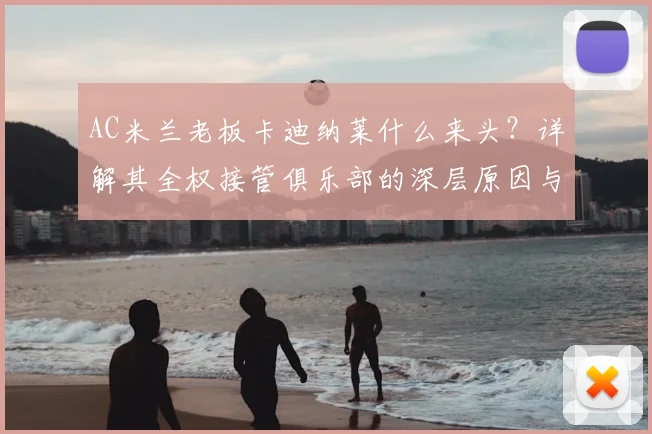 AC米兰老板卡迪纳莱什么来头？详解其全权接管俱乐部的深层原因与最新管理计划