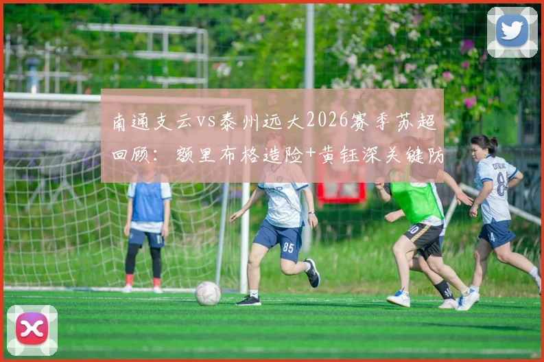 南通支云vs泰州远大2026赛季苏超回顾：额里布格造险+黄钰深关键防守，全场数据深度解析