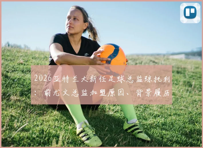2026亚特兰大新任足球总监琼托利：前尤文总监加盟原因、背景履历及对球队影响全解析