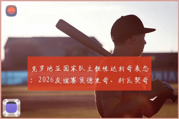 克罗地亚国家队主教练达利奇表态：2026友谊赛莫德里奇、科瓦契奇确认首发，演练更多轮换战术，附完整阵容解析