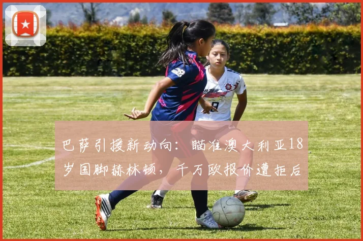 巴萨引援新动向：瞄准澳大利亚18岁国脚赫林顿，千万欧报价遭拒后转会前景分析