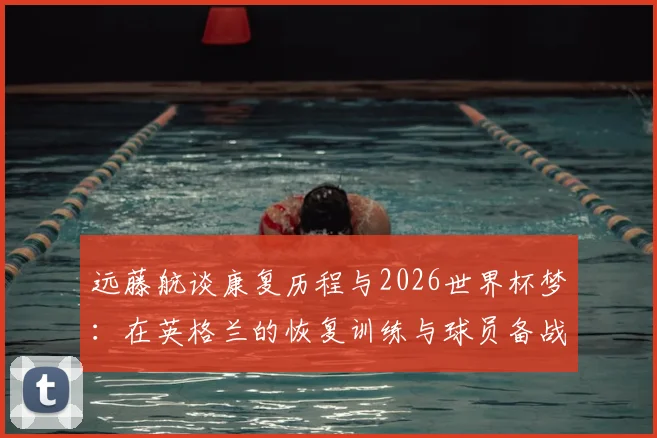 远藤航谈康复历程与2026世界杯梦：在英格兰的恢复训练与球员备战心态解析