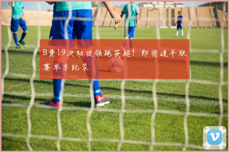 B费19次助攻领跑英超！即将追平联赛单季纪录