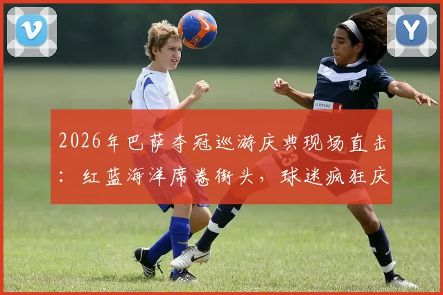 2026年巴萨夺冠巡游庆典现场直击：红蓝海洋席卷街头，球迷疯狂庆祝盛况回顾